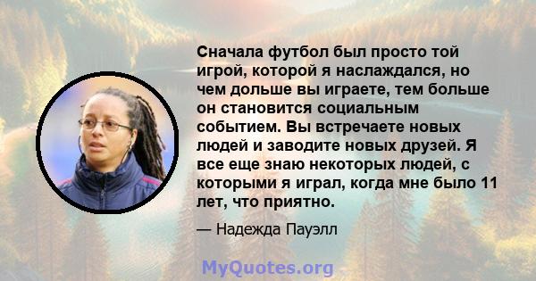 Сначала футбол был просто той игрой, которой я наслаждался, но чем дольше вы играете, тем больше он становится социальным событием. Вы встречаете новых людей и заводите новых друзей. Я все еще знаю некоторых людей, с