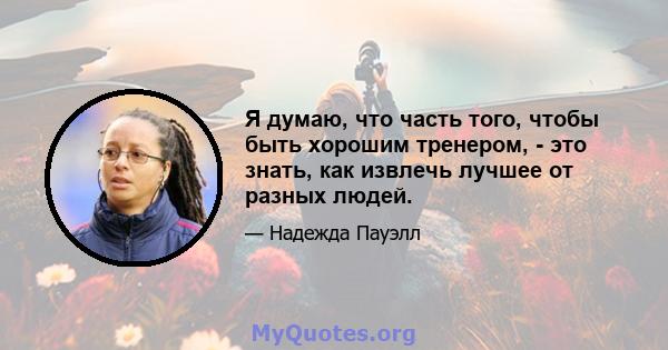 Я думаю, что часть того, чтобы быть хорошим тренером, - это знать, как извлечь лучшее от разных людей.