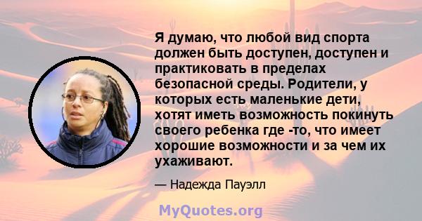 Я думаю, что любой вид спорта должен быть доступен, доступен и практиковать в пределах безопасной среды. Родители, у которых есть маленькие дети, хотят иметь возможность покинуть своего ребенка где -то, что имеет