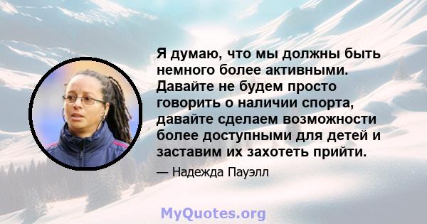 Я думаю, что мы должны быть немного более активными. Давайте не будем просто говорить о наличии спорта, давайте сделаем возможности более доступными для детей и заставим их захотеть прийти.