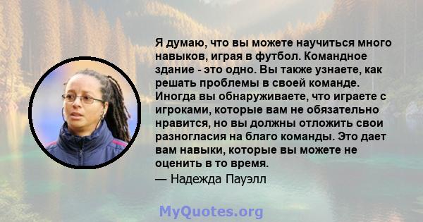 Я думаю, что вы можете научиться много навыков, играя в футбол. Командное здание - это одно. Вы также узнаете, как решать проблемы в своей команде. Иногда вы обнаруживаете, что играете с игроками, которые вам не