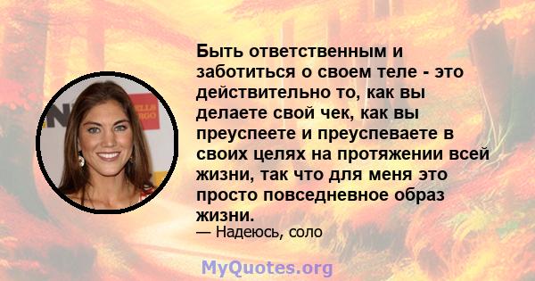 Быть ответственным и заботиться о своем теле - это действительно то, как вы делаете свой чек, как вы преуспеете и преуспеваете в своих целях на протяжении всей жизни, так что для меня это просто повседневное образ жизни.