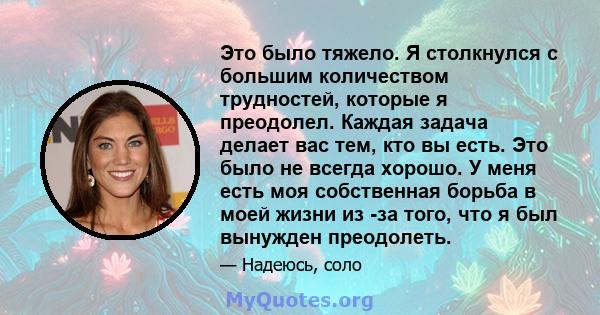 Это было тяжело. Я столкнулся с большим количеством трудностей, которые я преодолел. Каждая задача делает вас тем, кто вы есть. Это было не всегда хорошо. У меня есть моя собственная борьба в моей жизни из -за того, что 