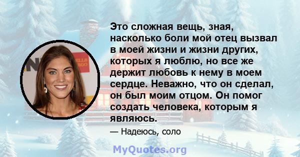 Это сложная вещь, зная, насколько боли мой отец вызвал в моей жизни и жизни других, которых я люблю, но все же держит любовь к нему в моем сердце. Неважно, что он сделал, он был моим отцом. Он помог создать человека,