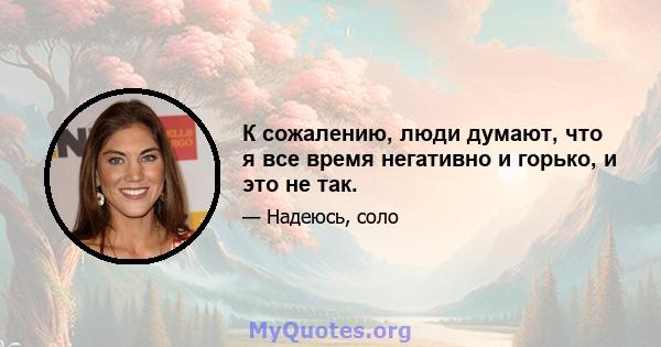 К сожалению, люди думают, что я все время негативно и горько, и это не так.