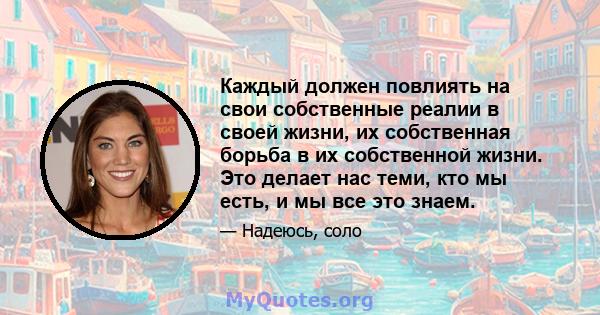 Каждый должен повлиять на свои собственные реалии в своей жизни, их собственная борьба в их собственной жизни. Это делает нас теми, кто мы есть, и мы все это знаем.