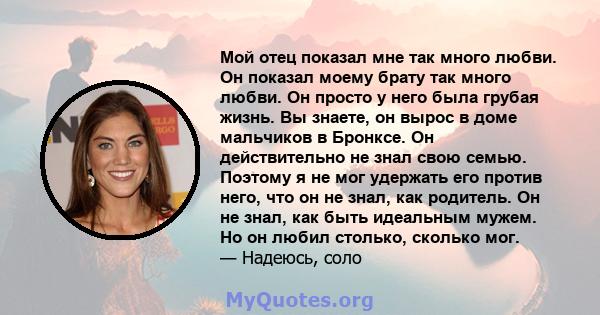 Мой отец показал мне так много любви. Он показал моему брату так много любви. Он просто у него была грубая жизнь. Вы знаете, он вырос в доме мальчиков в Бронксе. Он действительно не знал свою семью. Поэтому я не мог