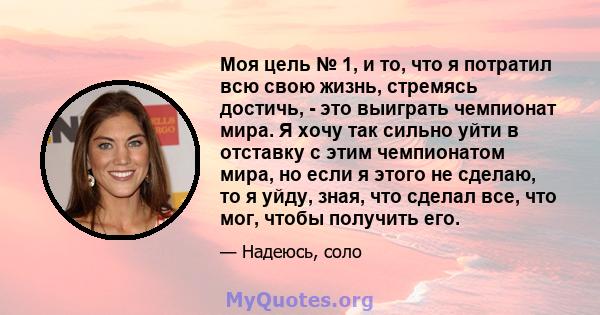 Моя цель № 1, и то, что я потратил всю свою жизнь, стремясь достичь, - это выиграть чемпионат мира. Я хочу так сильно уйти в отставку с этим чемпионатом мира, но если я этого не сделаю, то я уйду, зная, что сделал все,