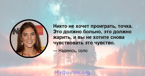 Никто не хочет проиграть, точка. Это должно больно, это должно жарить, и вы не хотите снова чувствовать это чувство.