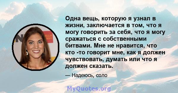 Одна вещь, которую я узнал в жизни, заключается в том, что я могу говорить за себя, что я могу сражаться с собственными битвами. Мне не нравится, что кто -то говорит мне, как я должен чувствовать, думать или что я