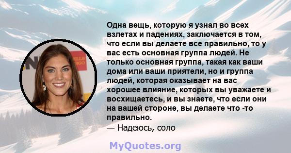 Одна вещь, которую я узнал во всех взлетах и ​​падениях, заключается в том, что если вы делаете все правильно, то у вас есть основная группа людей. Не только основная группа, такая как ваши дома или ваши приятели, но и