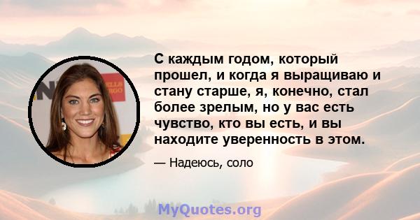 С каждым годом, который прошел, и когда я выращиваю и стану старше, я, конечно, стал более зрелым, но у вас есть чувство, кто вы есть, и вы находите уверенность в этом.