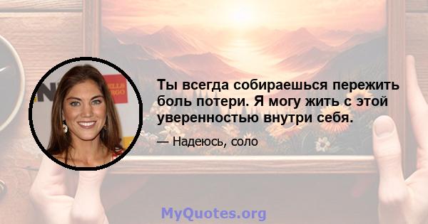 Ты всегда собираешься пережить боль потери. Я могу жить с этой уверенностью внутри себя.