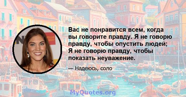 Вас не понравится всем, когда вы говорите правду. Я не говорю правду, чтобы опустить людей; Я не говорю правду, чтобы показать неуважение.