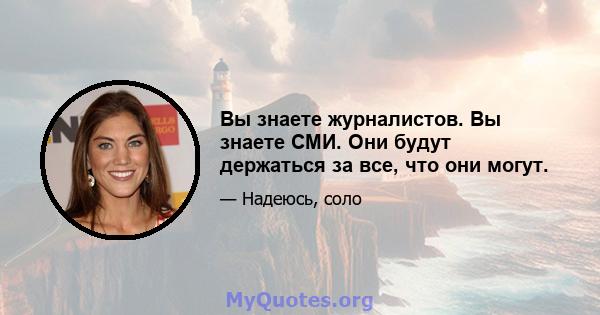 Вы знаете журналистов. Вы знаете СМИ. Они будут держаться за все, что они могут.