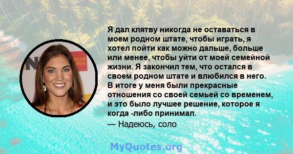 Я дал клятву никогда не оставаться в моем родном штате, чтобы играть, я хотел пойти как можно дальше, больше или менее, чтобы уйти от моей семейной жизни. Я закончил тем, что остался в своем родном штате и влюбился в