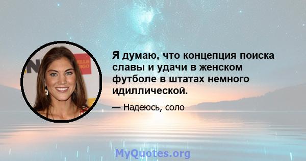 Я думаю, что концепция поиска славы и удачи в женском футболе в штатах немного идиллической.