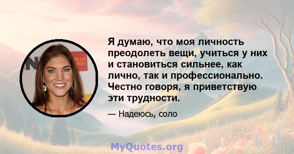 Я думаю, что моя личность преодолеть вещи, учиться у них и становиться сильнее, как лично, так и профессионально. Честно говоря, я приветствую эти трудности.