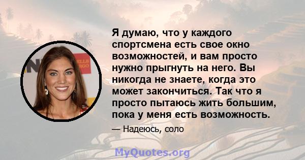 Я думаю, что у каждого спортсмена есть свое окно возможностей, и вам просто нужно прыгнуть на него. Вы никогда не знаете, когда это может закончиться. Так что я просто пытаюсь жить большим, пока у меня есть возможность.