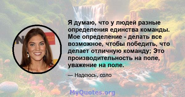 Я думаю, что у людей разные определения единства команды. Мое определение - делать все возможное, чтобы победить, что делает отличную команду; Это производительность на поле, уважение на поле.