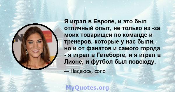 Я играл в Европе, и это был отличный опыт, не только из -за моих товарищей по команде и тренеров, которые у нас были, но и от фанатов и самого города - я играл в Гетеборге, и я играл в Лионе, и футбол был повсюду.