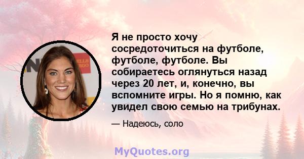 Я не просто хочу сосредоточиться на футболе, футболе, футболе. Вы собираетесь оглянуться назад через 20 лет, и, конечно, вы вспомните игры. Но я помню, как увидел свою семью на трибунах.