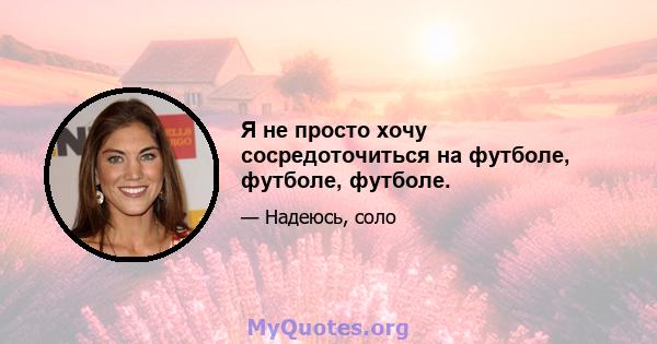 Я не просто хочу сосредоточиться на футболе, футболе, футболе.