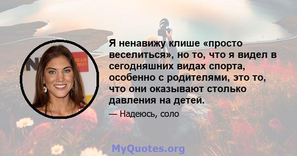 Я ненавижу клише «просто веселиться», но то, что я видел в сегодняшних видах спорта, особенно с родителями, это то, что они оказывают столько давления на детей.