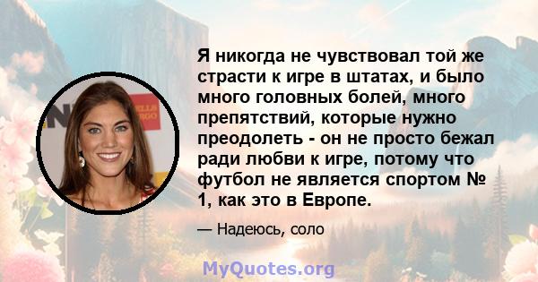 Я никогда не чувствовал той же страсти к игре в штатах, и было много головных болей, много препятствий, которые нужно преодолеть - он не просто бежал ради любви к игре, потому что футбол не является спортом № 1, как это 