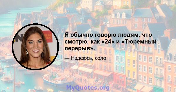 Я обычно говорю людям, что смотрю, как «24» и «Тюремный перерыв».