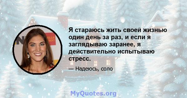 Я стараюсь жить своей жизнью один день за раз, и если я заглядываю заранее, я действительно испытываю стресс.