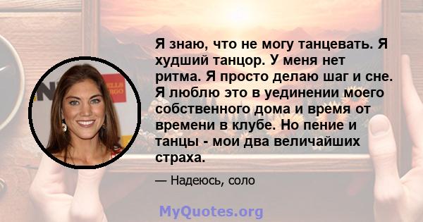 Я знаю, что не могу танцевать. Я худший танцор. У меня нет ритма. Я просто делаю шаг и сне. Я люблю это в уединении моего собственного дома и время от времени в клубе. Но пение и танцы - мои два величайших страха.