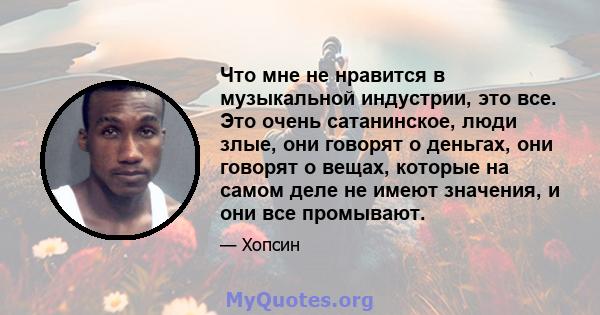 Что мне не нравится в музыкальной индустрии, это все. Это очень сатанинское, люди злые, они говорят о деньгах, они говорят о вещах, которые на самом деле не имеют значения, и они все промывают.