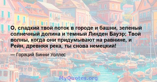 О, сладкий твой поток в городе и башни, зеленый солнечный долина и темный Линден Бауэр; Твой волны, когда они придумывают на равнине, и Рейн, древняя река, ты снова немецкий!