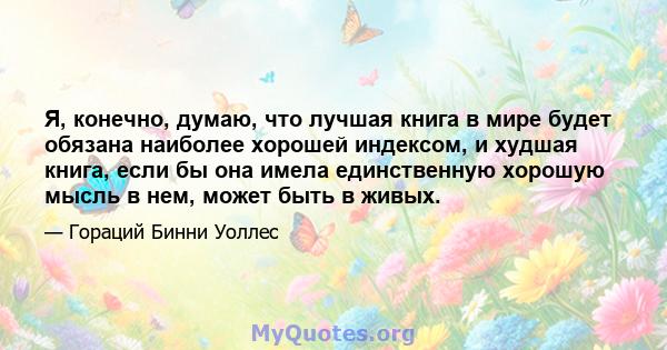 Я, конечно, думаю, что лучшая книга в мире будет обязана наиболее хорошей индексом, и худшая книга, если бы она имела единственную хорошую мысль в нем, может быть в живых.