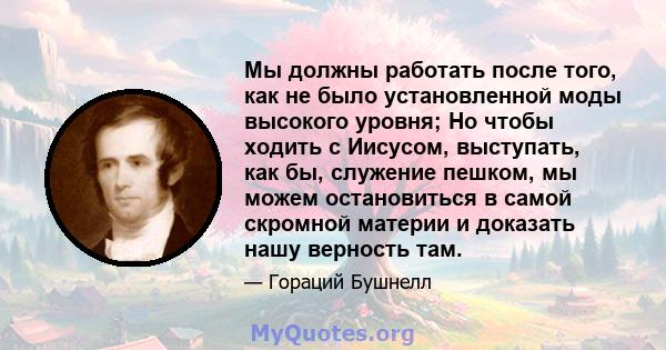 Мы должны работать после того, как не было установленной моды высокого уровня; Но чтобы ходить с Иисусом, выступать, как бы, служение пешком, мы можем остановиться в самой скромной материи и доказать нашу верность там.