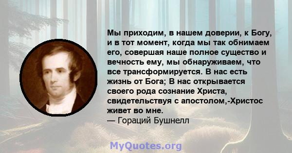 Мы приходим, в нашем доверии, к Богу, и в тот момент, когда мы так обнимаем его, совершая наше полное существо и вечность ему, мы обнаруживаем, что все трансформируется. В нас есть жизнь от Бога; В нас открывается