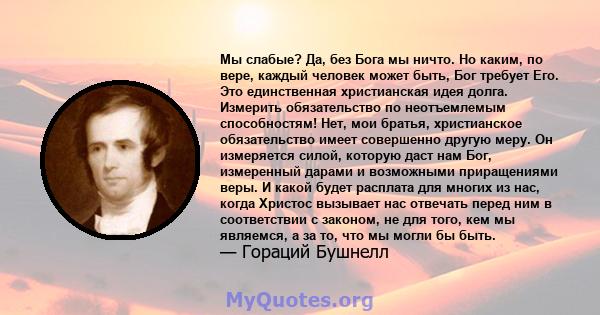 Мы слабые? Да, без Бога мы ничто. Но каким, по вере, каждый человек может быть, Бог требует Его. Это единственная христианская идея долга. Измерить обязательство по неотъемлемым способностям! Нет, мои братья,