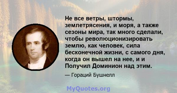 Не все ветры, штормы, землетрясения, и моря, а также сезоны мира, так много сделали, чтобы революционизировать землю, как человек, сила бесконечной жизни, с самого дня, когда он вышел на нее, и и Получил Доминион над