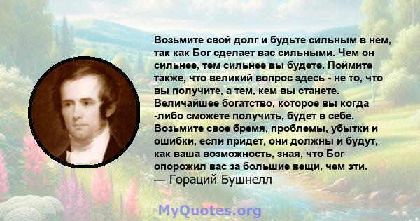 Возьмите свой долг и будьте сильным в нем, так как Бог сделает вас сильными. Чем он сильнее, тем сильнее вы будете. Поймите также, что великий вопрос здесь - не то, что вы получите, а тем, кем вы станете. Величайшее