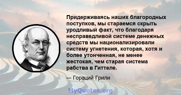 Придерживаясь наших благородных поступков, мы стараемся скрыть уродливый факт, что благодаря несправедливой системе денежных средств мы национализировали систему угнетения, которая, хотя и более утонченная, не менее