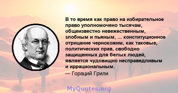 В то время как право на избирательное право уполномочено тысячам, общеизвестно невежественным, злобным и пьяным, ... конституционное отрицание чернокожим, как таковые, политических прав, свободно защищенных для белых