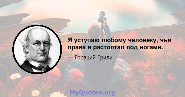 Я уступаю любому человеку, чьи права я растоптал под ногами.