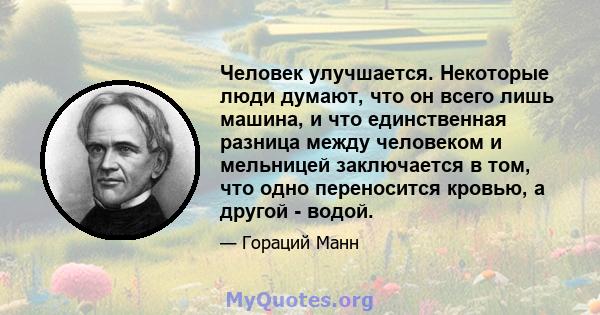 Человек улучшается. Некоторые люди думают, что он всего лишь машина, и что единственная разница между человеком и мельницей заключается в том, что одно переносится кровью, а другой - водой.