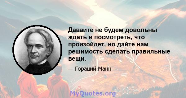 Давайте не будем довольны ждать и посмотреть, что произойдет, но дайте нам решимость сделать правильные вещи.