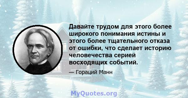 Давайте трудом для этого более широкого понимания истины и этого более тщательного отказа от ошибки, что сделает историю человечества серией восходящих событий.