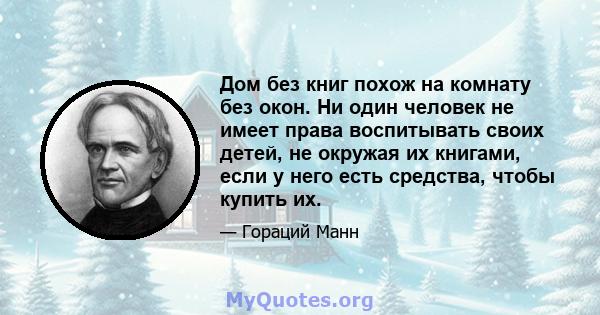 Дом без книг похож на комнату без окон. Ни один человек не имеет права воспитывать своих детей, не окружая их книгами, если у него есть средства, чтобы купить их.