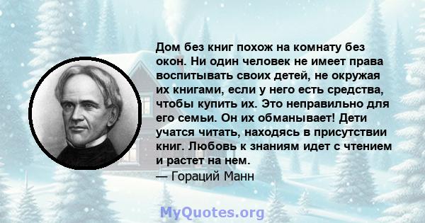 Дом без книг похож на комнату без окон. Ни один человек не имеет права воспитывать своих детей, не окружая их книгами, если у него есть средства, чтобы купить их. Это неправильно для его семьи. Он их обманывает! Дети