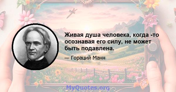 Живая душа человека, когда -то осознавая его силу, не может быть подавлена.