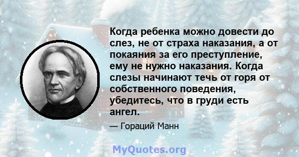 Когда ребенка можно довести до слез, не от страха наказания, а от покаяния за его преступление, ему не нужно наказания. Когда слезы начинают течь от горя от собственного поведения, убедитесь, что в груди есть ангел.